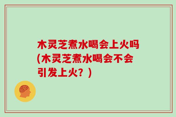 木灵芝煮水喝会上火吗(木灵芝煮水喝会不会引发上火?)