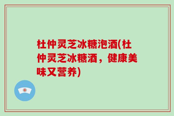 杜仲灵芝冰糖泡酒(杜仲灵芝冰糖酒,健康美味又营养)