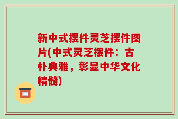 新中式摆件灵芝摆件图片(中式灵芝摆件:古朴典雅,彰显中华文化精髓)