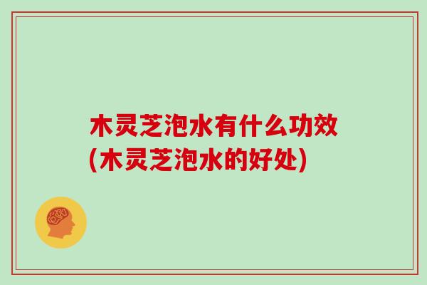 木灵芝泡水有什么功效(木灵芝泡水的好处)