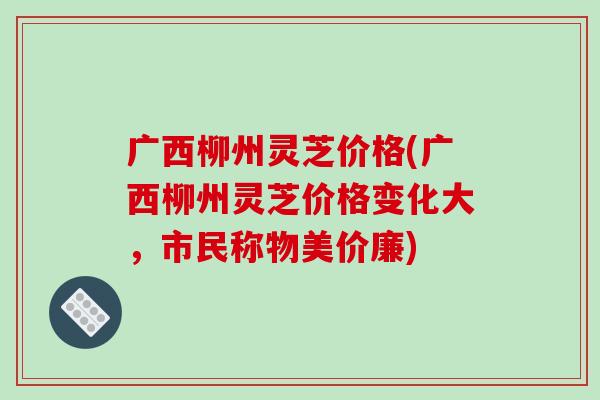 广西柳州灵芝价格(广西柳州灵芝价格变化大,市民称物美价廉)