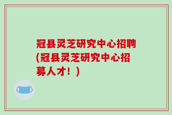 冠县灵芝研究中心招聘(冠县灵芝研究中心招募人才!)
