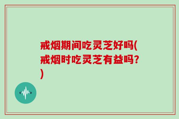 戒烟期间吃灵芝好吗(戒烟时吃灵芝有益吗?)
