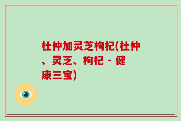 杜仲加灵芝枸杞(杜仲、灵芝、枸杞 - 健康三宝)
