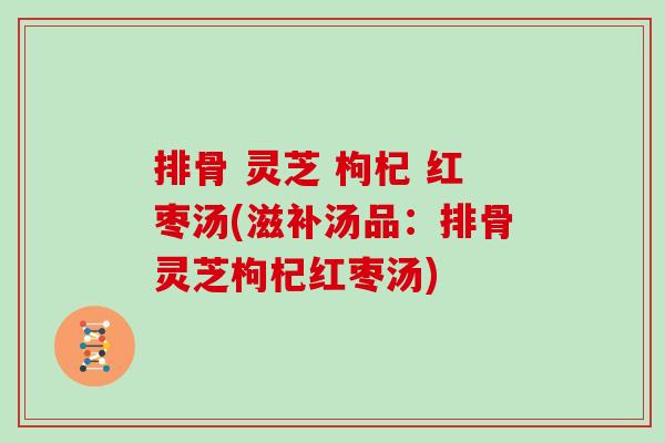 排骨 灵芝 枸杞 红枣汤(滋补汤品:排骨灵芝枸杞红枣汤)