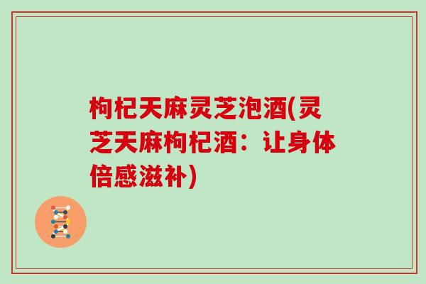 枸杞天麻灵芝泡酒(灵芝天麻枸杞酒:让身体倍感滋补)