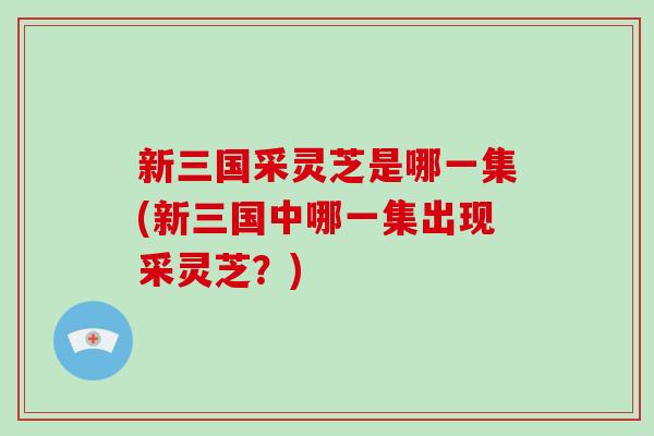 新三国采灵芝是哪一集(新三国中哪一集出现采灵芝？)