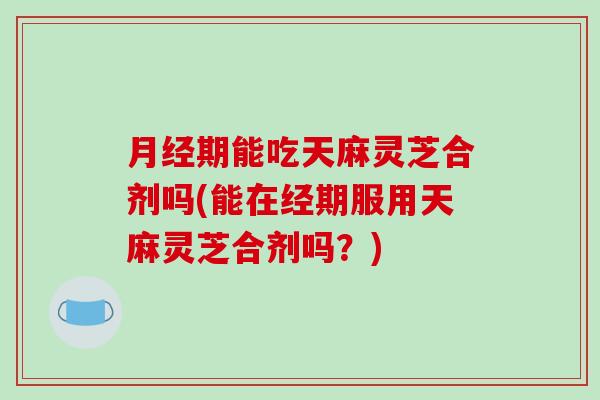 月经期能吃天麻灵芝合剂吗(能在经期服用天麻灵芝合剂吗？)