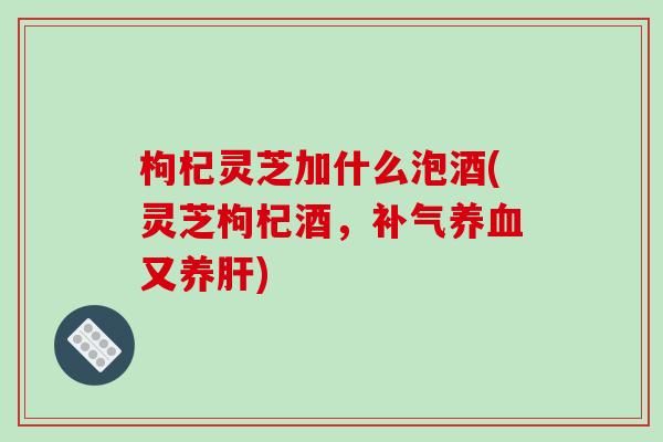 枸杞灵芝加什么泡酒(灵芝枸杞酒,补气养血又养肝)