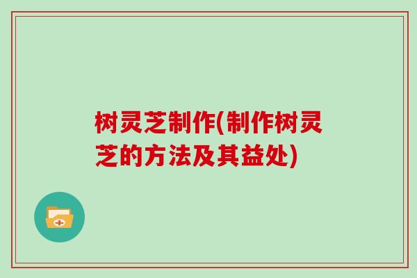 树灵芝制作(制作树灵芝的方法及其益处)