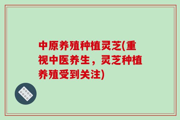 中原养殖种植灵芝(重视中医养生，灵芝种植养殖受到关注)