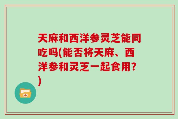 天麻和西洋参灵芝能同吃吗(能否将天麻、西洋参和灵芝一起食用?)