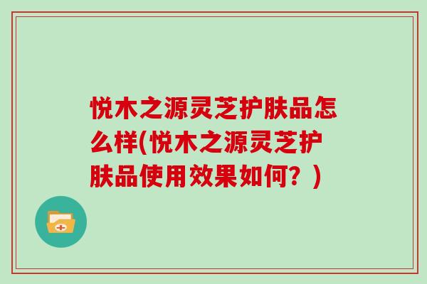 悦木之源灵芝护肤品怎么样(悦木之源灵芝护肤品使用效果如何?)