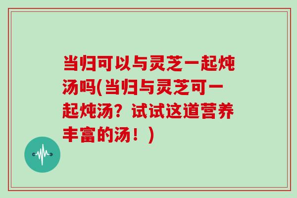 当归可以与灵芝一起炖汤吗(当归与灵芝可一起炖汤?试试这道营养丰富的汤!)