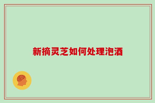 新摘灵芝如何处理泡酒