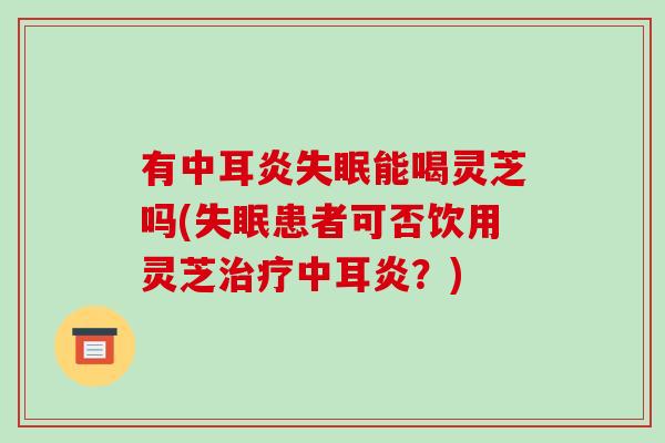 有中耳炎失眠能喝灵芝吗(失眠患者可否饮用灵芝治疗中耳炎?)