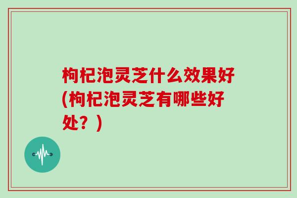 枸杞泡灵芝什么效果好(枸杞泡灵芝有哪些好处?)