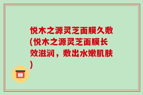 悦木之源灵芝面膜久敷(悦木之源灵芝面膜长效滋润,敷出水嫩肌肤)