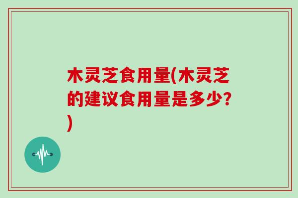 木灵芝食用量(木灵芝的建议食用量是多少？)