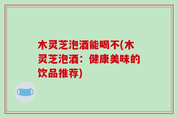 木灵芝泡酒能喝不(木灵芝泡酒:健康美味的饮品推荐)