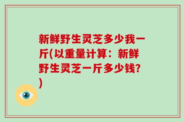 新鲜野生灵芝多少我一斤(以重量计算:新鲜野生灵芝一斤多少钱?)