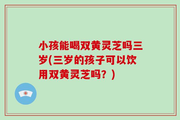 小孩能喝双黄灵芝吗三岁(三岁的孩子可以饮用双黄灵芝吗?)