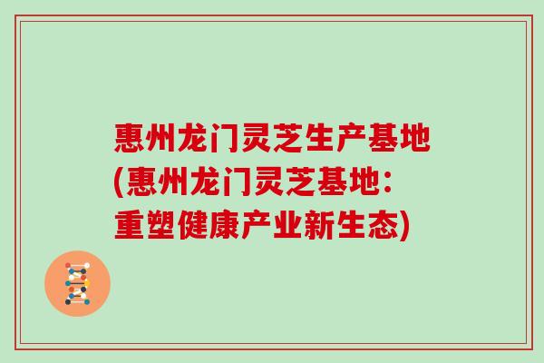 惠州龙门灵芝生产基地(惠州龙门灵芝基地:重塑健康产业新生态)