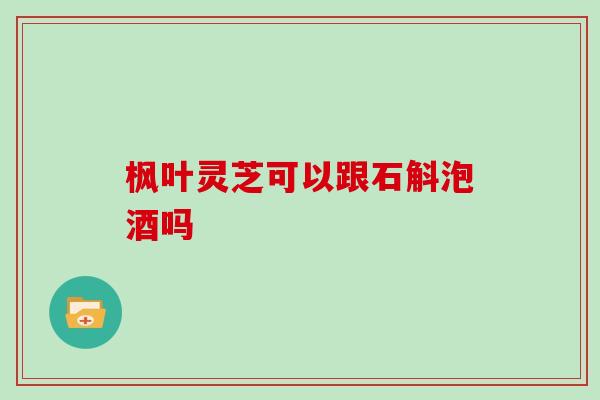 枫叶灵芝可以跟石斛泡酒吗