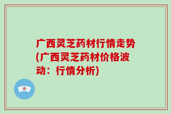 广西灵芝药材行情走势(广西灵芝药材价格波动:行情分析)