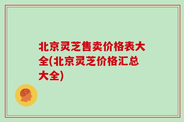 北京灵芝售卖价格表大全(北京灵芝价格汇总大全)