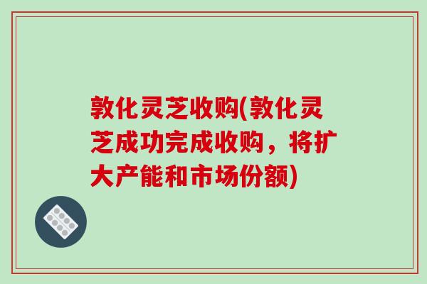 敦化灵芝收购(敦化灵芝成功完成收购，将扩大产能和市场份额)