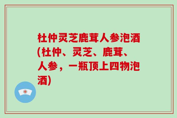 杜仲灵芝鹿茸人参泡酒(杜仲、灵芝、鹿茸、人参,一瓶顶上四物泡酒)