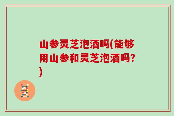山参灵芝泡酒吗(能够用山参和灵芝泡酒吗?)