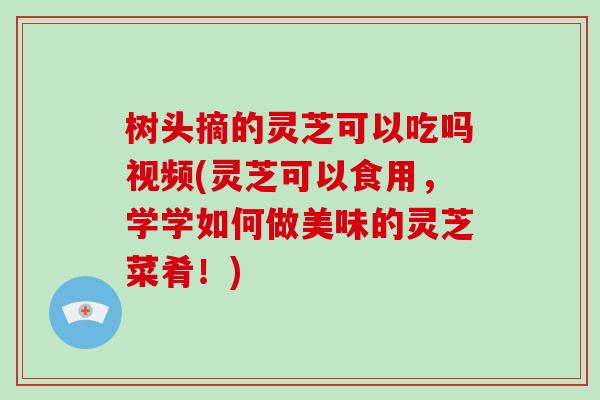 树头摘的灵芝可以吃吗视频(灵芝可以食用,学学如何做美味的灵芝菜肴!)