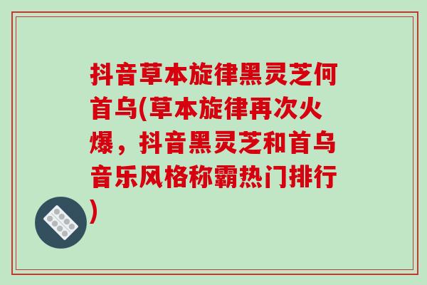 抖音草本旋律黑灵芝何首乌(草本旋律再次火爆,抖音黑灵芝和首乌音乐风格称霸热门排行)