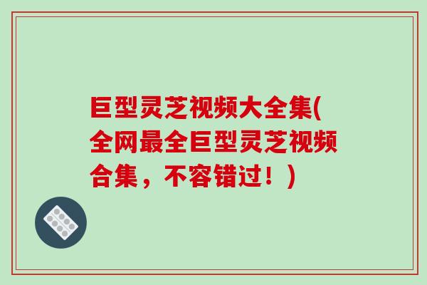 巨型灵芝视频大全集(全网最全巨型灵芝视频合集，不容错过！)