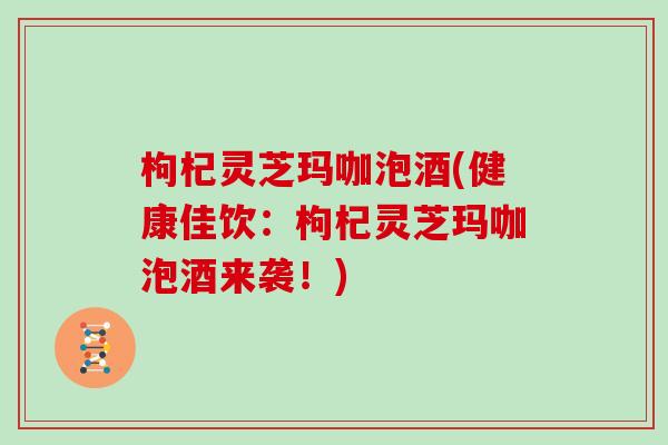 枸杞灵芝玛咖泡酒(健康佳饮:枸杞灵芝玛咖泡酒来袭!)