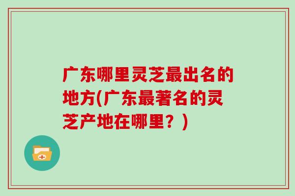 广东哪里灵芝最出名的地方(广东最著名的灵芝产地在哪里?)
