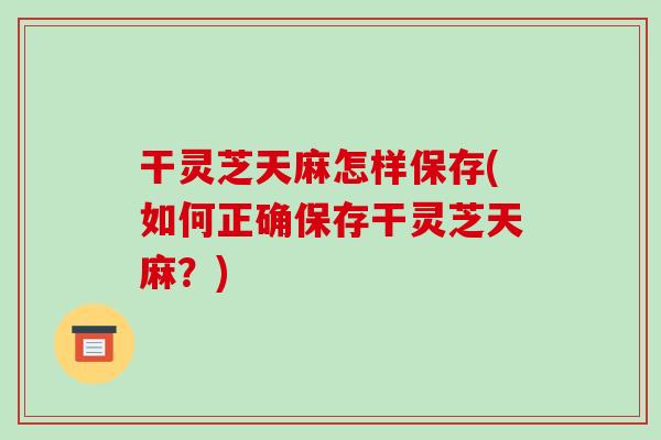 干灵芝天麻怎样保存(如何正确保存干灵芝天麻?)