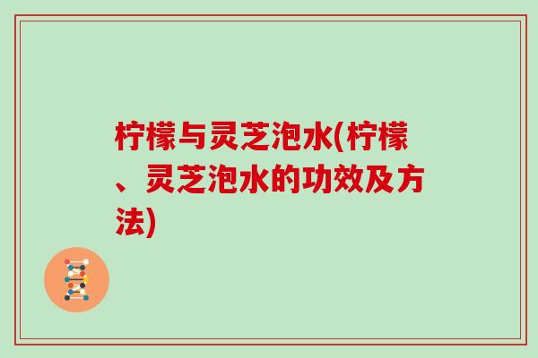 柠檬与灵芝泡水(柠檬、灵芝泡水的功效及方法)