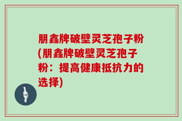 朋鑫牌破壁灵芝孢子粉(朋鑫牌破壁灵芝孢子粉：提高健康抵抗力的选择)