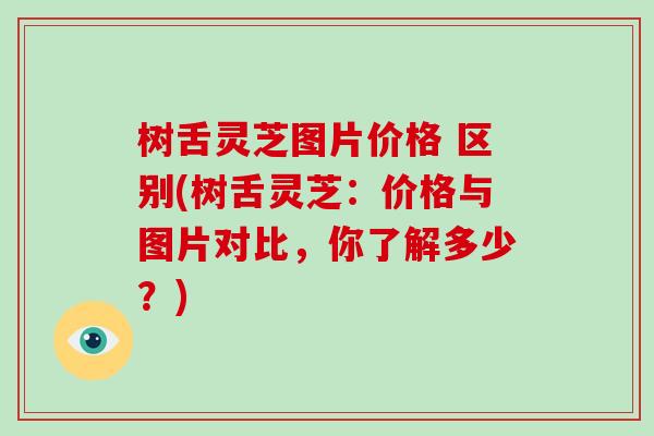 树舌灵芝图片价格 区别(树舌灵芝:价格与图片对比,你了解多少?)