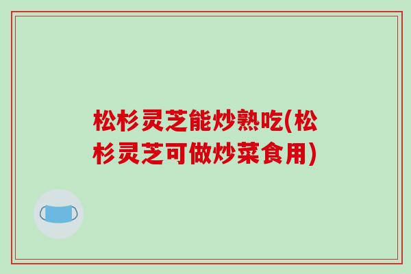 松杉灵芝能炒熟吃(松杉灵芝可做炒菜食用)