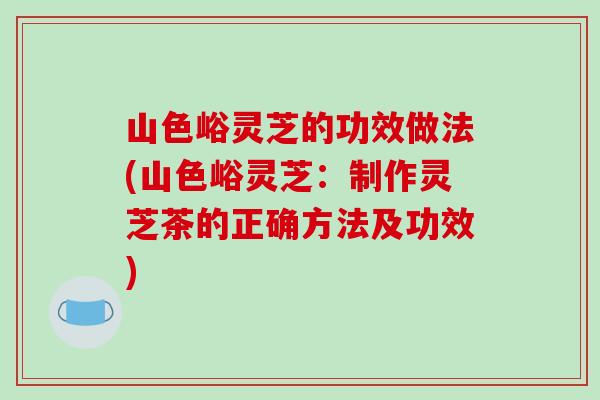 山色峪灵芝的功效做法(山色峪灵芝：制作灵芝茶的正确方法及功效)