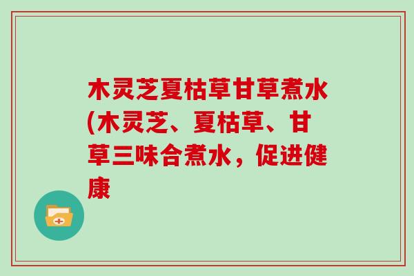木灵芝夏枯草甘草煮水(木灵芝、夏枯草、甘草三味合煮水,促进健康