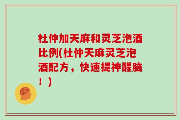 杜仲加天麻和灵芝泡酒比例(杜仲天麻灵芝泡酒配方，快速提神醒脑！)