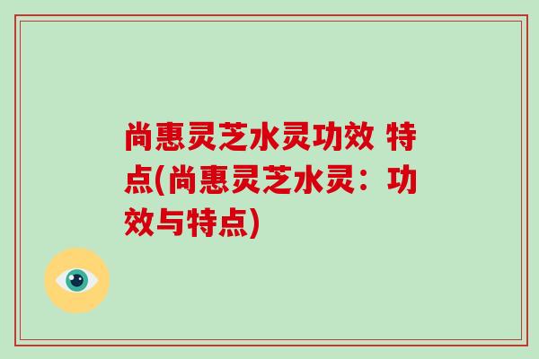 尚惠灵芝水灵功效 特点(尚惠灵芝水灵:功效与特点)