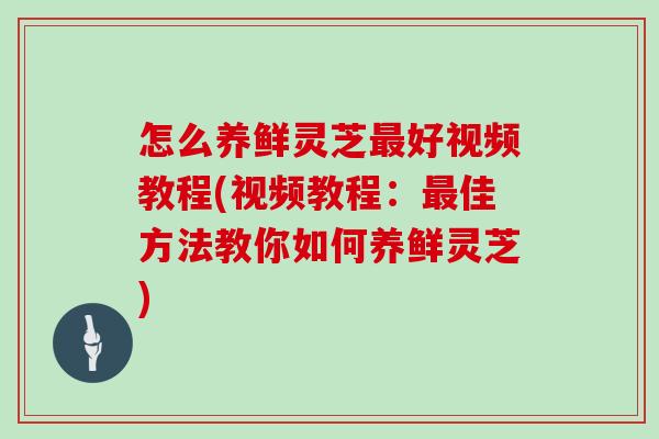 怎么养鲜灵芝最好视频教程(视频教程:最佳方法教你如何养鲜灵芝)