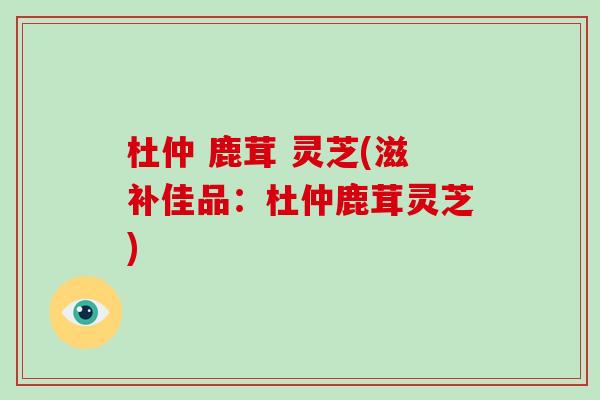 杜仲 鹿茸 灵芝(滋补佳品:杜仲鹿茸灵芝)