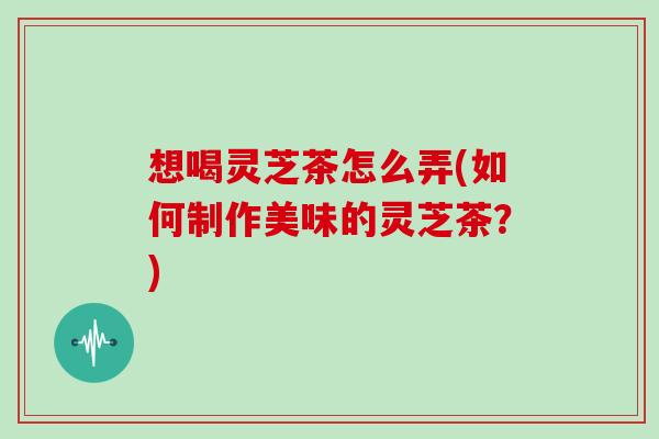 想喝灵芝茶怎么弄(如何制作美味的灵芝茶？)